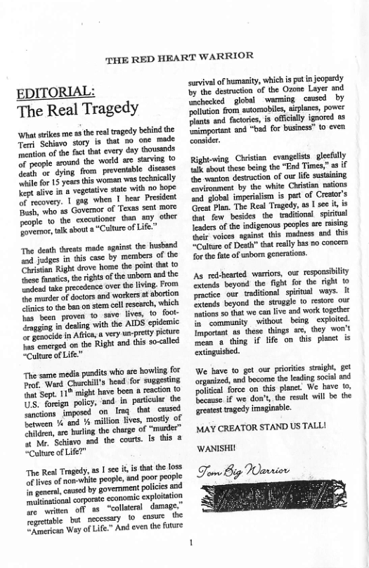 THE RED HEART WARRIOR  EDITORIAL The Real Tragedy  What strikes me a the real tragedy behind the Tem Schisvo sory is that no one made mention of the fact that every day thoussnds of people around the world are sarving 0 Geath or dying from preventable discases ‘while for 15 years this woman was technically Yept alve in 8 vegetative state with 1o bope of rocovery. | gog when 1 hear President Bush, who as Govemor of Texas sent more people o the cxccutioner than aay other Fovernor,alk about a “Culture of L  and judges in this case by members of the Chistian Right drove home the point that to these fanafics, the rights of the unbom and the undead take over th living. From the musder of doctors and workers at abortion inics to the ben on stem cell escarch, which fas been proven to_save lives, to_ fool- drmgging in dealing with the AIDS epidemic or gemocide in Afrca, n very ua-pretty picture s emerged on the Right and this so-called “Culture of Life"  The same media pundits who are howling for Prof. Ward Churchill’s heod for suggesting {hnt Sept. 1% might have been a reaction to US. foreign policy, ‘and in pariculsr the anctions imposed on Imq that cuused between % and Y% million lives, mostly of Children, are hurling the charge of “murder” & Mr. Schiavo and the courts. ls this @ “Culture of Life?"  The Real Tragedy, s | see i, s that the loss oflvesof non-white peopl, and poor people n geners, cavsed by government policies 104 nehinationa corporte economic exploiation e writen off as “collteral damage”  e bt o cosue the  Rmerican Way of Life.” And even the future  survival of humasity, which is pot n jeopardy by the destruction of the Ozone Layer and unchecked  global  warming _caused by ‘pollution from sutomobiles, airplanes, power Plants and factories, is officially ignored as {mimportant and “bad for business” 10 even consider.  Right-ving Clrisin_cvangelists_glecul {ak o these being the “End Times,” e wanton destruction of out life sustaning vironment by the white Clristian taions “od. global imperalism is pert of Crestor’s Great Plan. The Real Tragedy, as | see it is . few besiden the trditional _spirtunl feaders of the indigenous peoples ar rising el volces sgains this madness and this “Culture of Desth” tat realy has 5o concern for the fate of unborn genertions.  As red-hearted warriors, our responsibility extonds beyond the fight for the right 10 practice our waditional spiritial_ ways. It xtends beyond the struggle to restore our tions so that we can live and work together in community without being cxploited. Imporant s these things e, they won’t mean @ thing if life on this planet extinguished.  We bave to get our priorites sight, get organized, and become the leading socil and politcal force on this planet. We have o Because if we don’t, the result will be the  greatest tragedy imaginable. MAY CREATOR STAND US TALL!  WANISHI!  o Big Wavriov 